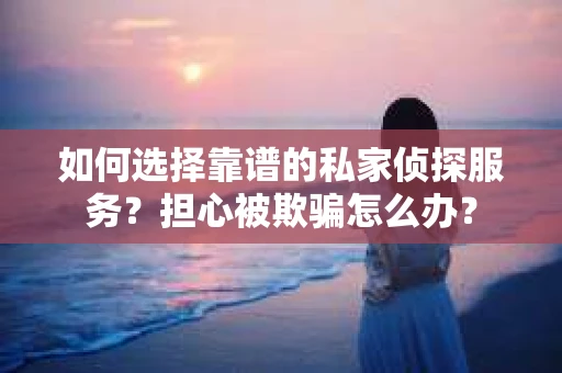 如何选择靠谱的私家侦探服务？担心被欺骗怎么办？