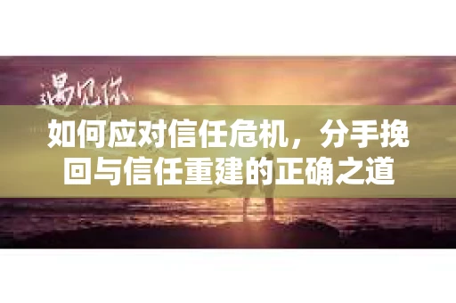 如何应对信任危机，分手挽回与信任重建的正确之道