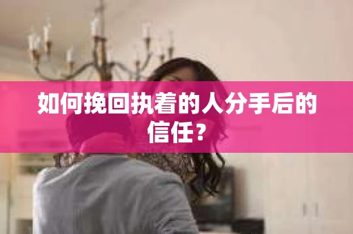 如何挽回执着的人分手后的信任？