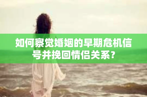 如何察觉婚姻的早期危机信号并挽回情侣关系？