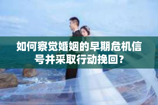 如何察觉婚姻的早期危机信号并采取行动挽回？