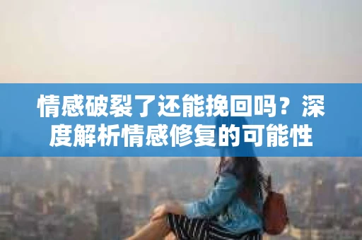 情感破裂了还能挽回吗？深度解析情感修复的可能性