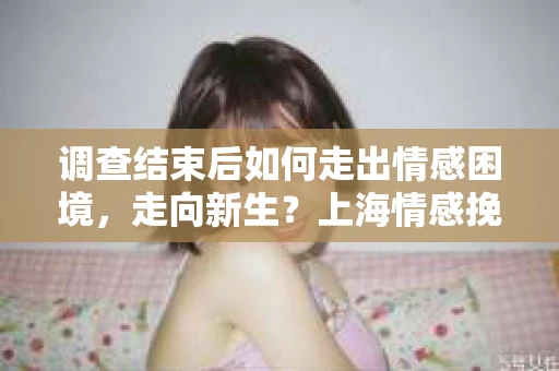 调查结束后如何走出情感困境，走向新生？上海情感挽回婚姻公司给出的专业建议