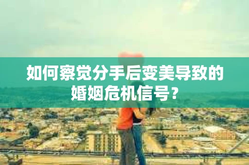 如何察觉分手后变美导致的婚姻危机信号？