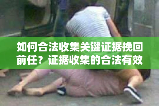 如何合法收集关键证据挽回前任？证据收集的合法有效方案