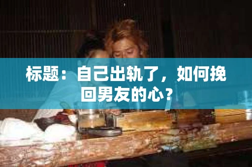 标题：自己出轨了，如何挽回男友的心？