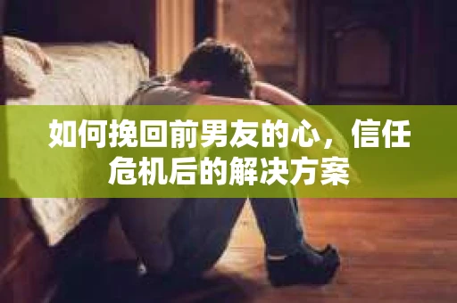 如何挽回前男友的心，信任危机后的解决方案