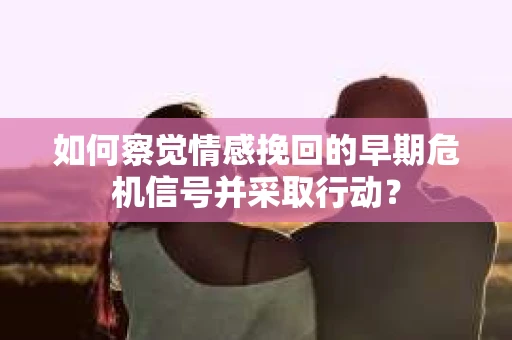 如何察觉情感挽回的早期危机信号并采取行动？