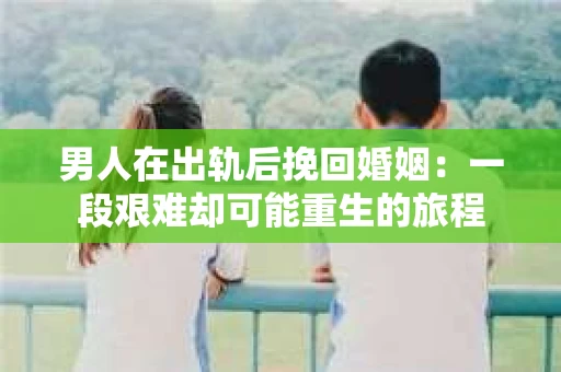 男人在出轨后挽回婚姻：一段艰难却可能重生的旅程