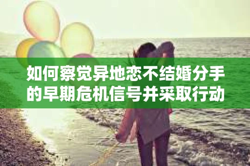 如何察觉异地恋不结婚分手的早期危机信号并采取行动？