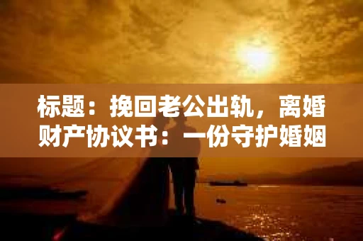 标题：挽回老公出轨，离婚财产协议书：一份守护婚姻与财产的明智选择