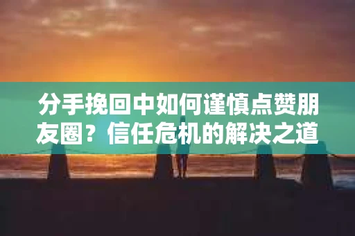 分手挽回中如何谨慎点赞朋友圈？信任危机的解决之道