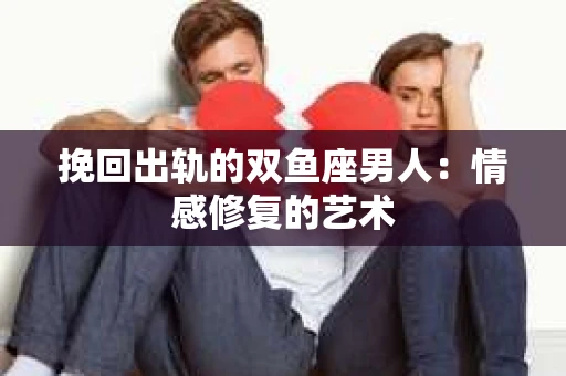 挽回出轨的双鱼座男人：情感修复的艺术