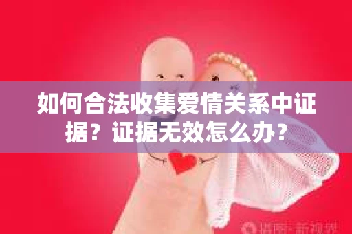 如何合法收集爱情关系中证据？证据无效怎么办？