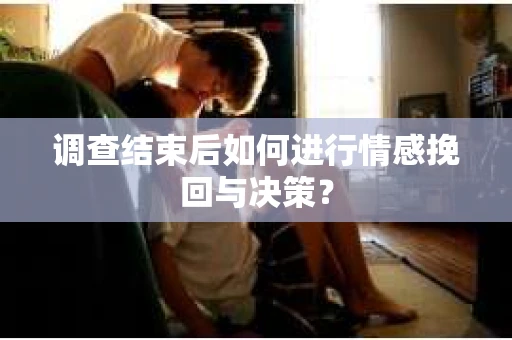 调查结束后如何进行情感挽回与决策？