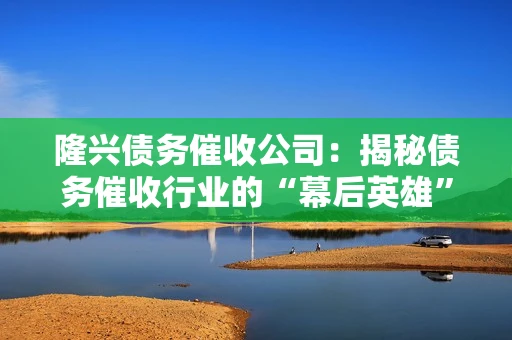 隆兴债务催收公司：揭秘债务催收行业的“幕后英雄”
