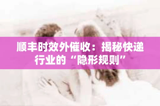 顺丰时效外催收：揭秘快递行业的“隐形规则”