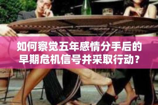如何察觉五年感情分手后的早期危机信号并采取行动？