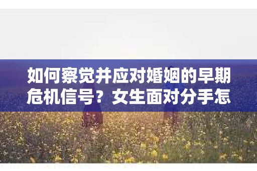 如何察觉并应对婚姻的早期危机信号？女生面对分手怎么办？