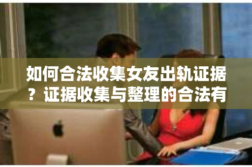 如何合法收集女友出轨证据？证据收集与整理的合法有效策略