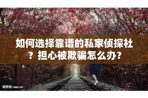 如何选择靠谱的私家侦探社？担心被欺骗怎么办？