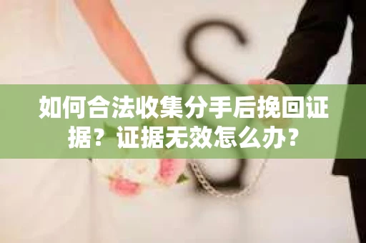 如何合法收集分手后挽回证据?证据无效怎么办? 如何合法收集分手后挽回证据?证据无效怎么办?