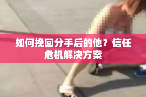 如何挽回分手后的他？信任危机解决方案