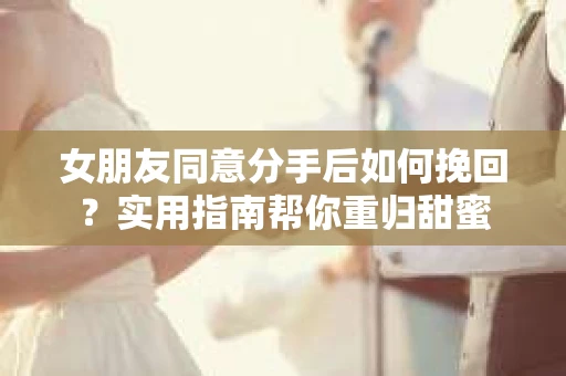 女朋友同意分手后如何挽回？实用指南帮你重归甜蜜