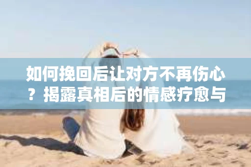 如何挽回后让对方不再伤心？揭露真相后的情感疗愈与前行计划