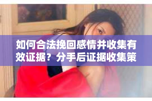 如何合法挽回感情并收集有效证据？分手后证据收集策略