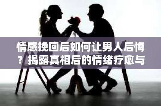 情感挽回后如何让男人后悔？揭露真相后的情绪疗愈与人生决策