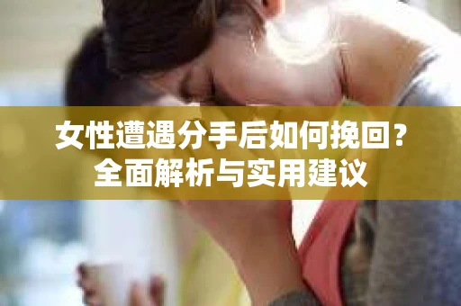 女性遭遇分手后如何挽回？全面解析与实用建议