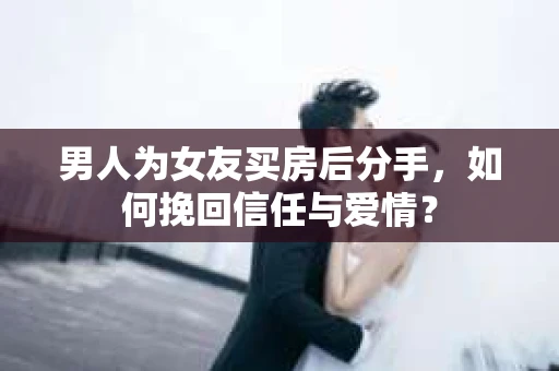 男人为女友买房后分手，如何挽回信任与爱情？