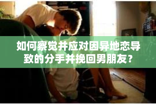 如何察觉并应对因异地恋导致的分手并挽回男朋友？