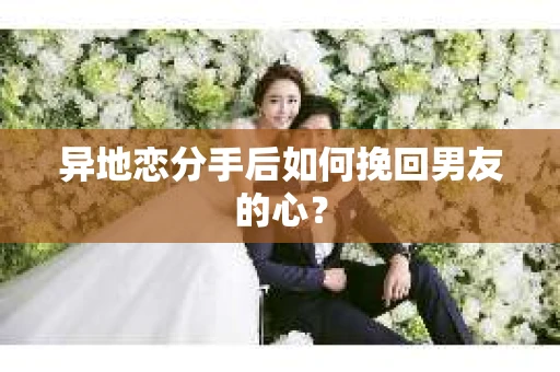 异地恋分手后如何挽回男友的心？