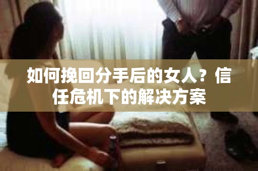如何挽回分手后的女人？信任危机下的解决方案