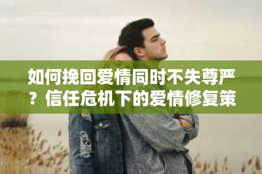 如何挽回爱情同时不失尊严？信任危机下的爱情修复策略