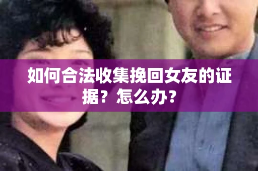 如何合法收集挽回女友的证据？怎么办？