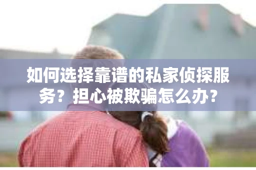 如何选择靠谱的私家侦探服务？担心被欺骗怎么办？