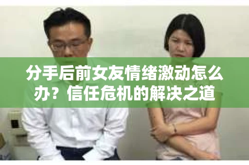 分手后前女友情绪激动怎么办？信任危机的解决之道