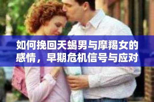 如何挽回天蝎男与摩羯女的感情,早期危机信号与应对策略 如何挽回天蝎男与摩羯女的感情,早期危机信号与应对策略