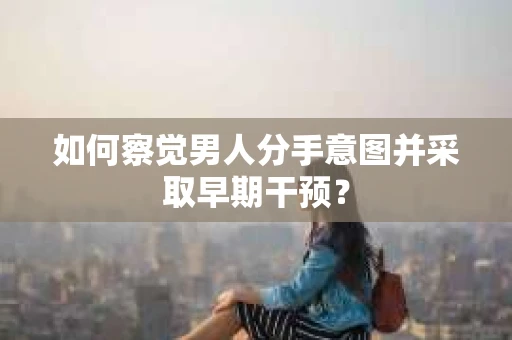 如何察觉男人分手意图并采取早期干预？