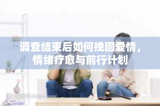 调查结束后如何挽回爱情，情绪疗愈与前行计划