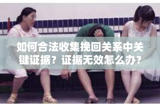 如何合法收集挽回关系中关键证据？证据无效怎么办？
