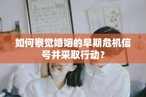 如何察觉婚姻的早期危机信号并采取行动？