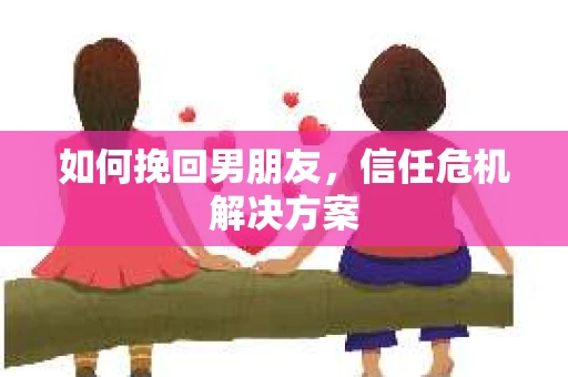 如何挽回男朋友,信任危机解决方案 如何挽回男朋友,信任危机解决方案