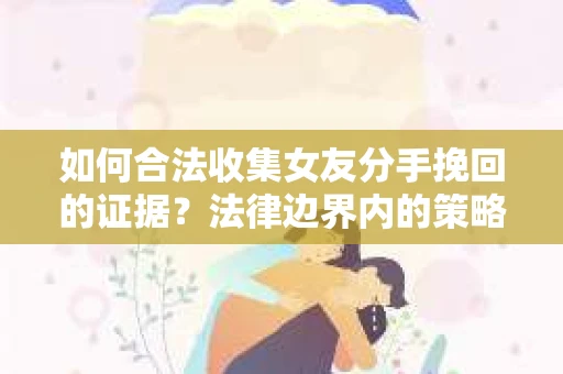 如何合法收集女友分手挽回的证据？法律边界内的策略与技巧