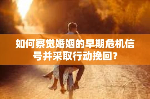 如何察觉婚姻的早期危机信号并采取行动挽回？