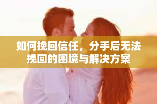 如何挽回信任，分手后无法挽回的困境与解决方案