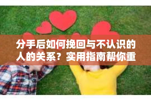 分手后如何挽回与不认识的人的关系？实用指南帮你重拾失去的联结